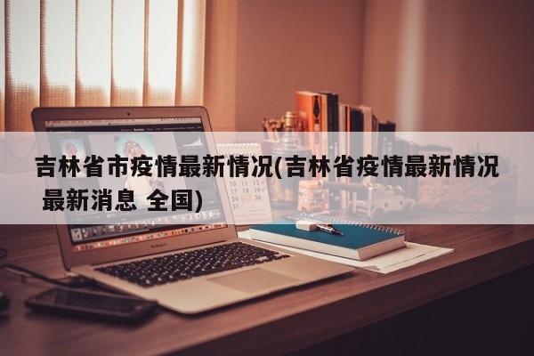 吉林省市疫情最新情况(吉林省疫情最新情况 最新消息 全国)