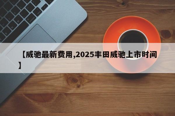 【威驰最新费用,2025丰田威驰上市时间】