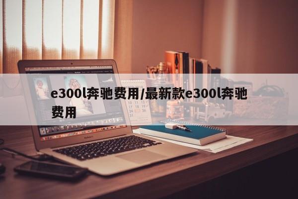 e300l奔驰费用/最新款e300l奔驰费用