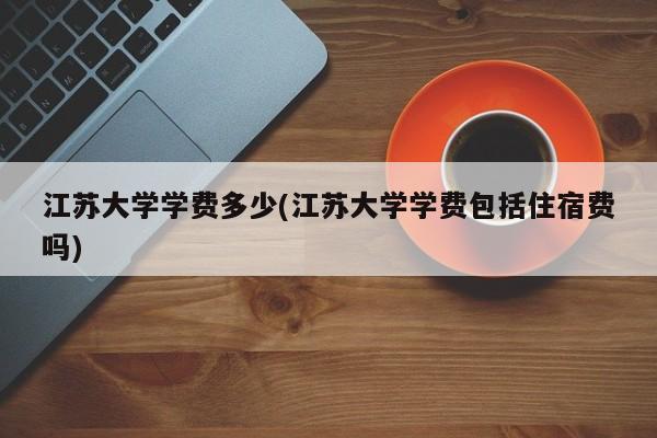 江苏大学学费多少(江苏大学学费包括住宿费吗)