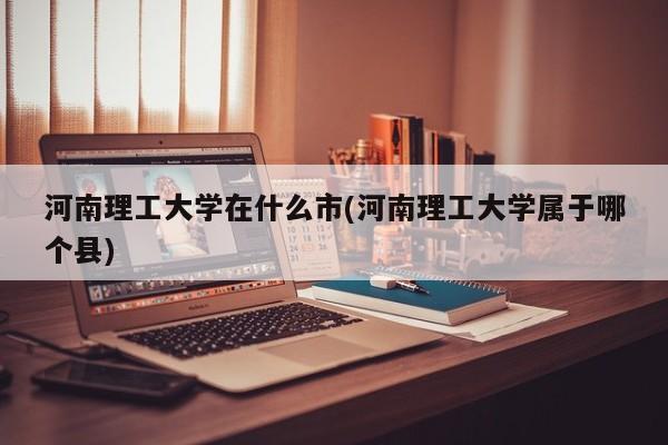 河南理工大学在什么市(河南理工大学属于哪个县)