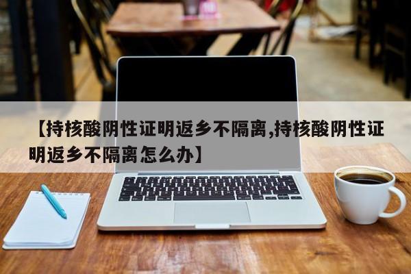 【持核酸阴性证明返乡不隔离,持核酸阴性证明返乡不隔离怎么办】