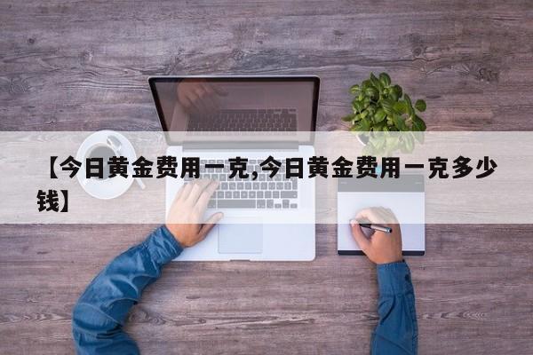 【今日黄金费用一克,今日黄金费用一克多少钱】