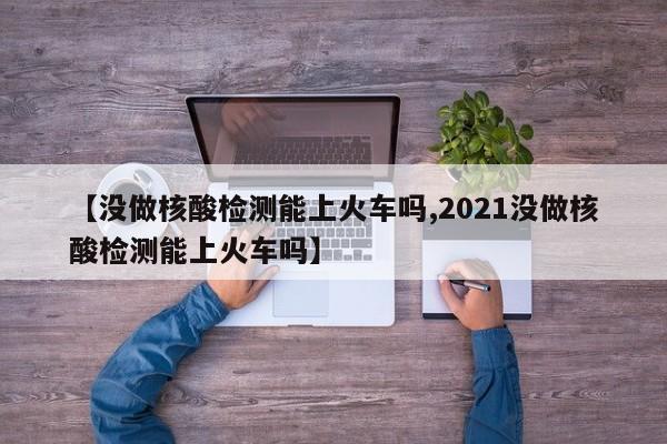 【没做核酸检测能上火车吗,2021没做核酸检测能上火车吗】