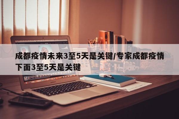 成都疫情未来3至5天是关键/专家成都疫情下面3至5天是关键