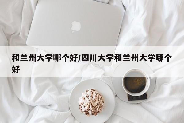 和兰州大学哪个好/四川大学和兰州大学哪个好