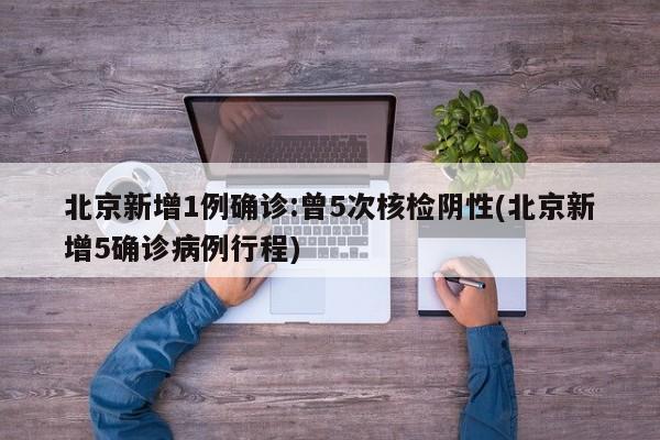 北京新增1例确诊:曾5次核检阴性(北京新增5确诊病例行程)