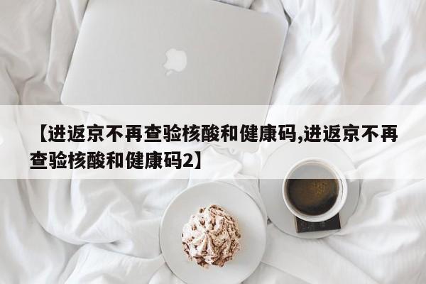 【进返京不再查验核酸和健康码,进返京不再查验核酸和健康码2】