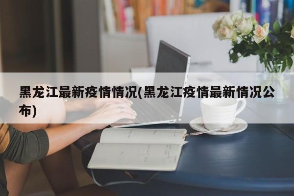 黑龙江最新疫情情况(黑龙江疫情最新情况公布)