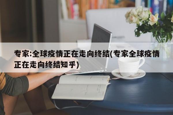 专家:全球疫情正在走向终结(专家全球疫情正在走向终结知乎)
