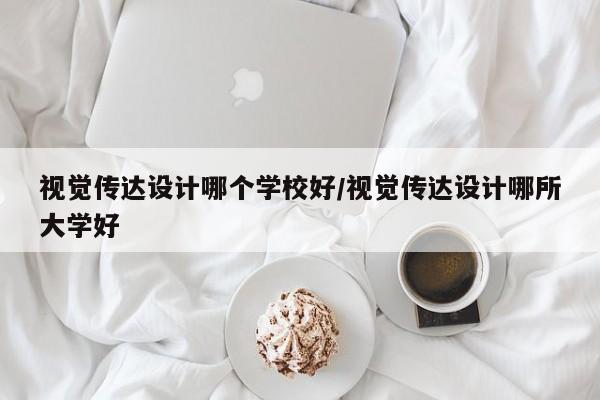 视觉传达设计哪个学校好/视觉传达设计哪所大学好