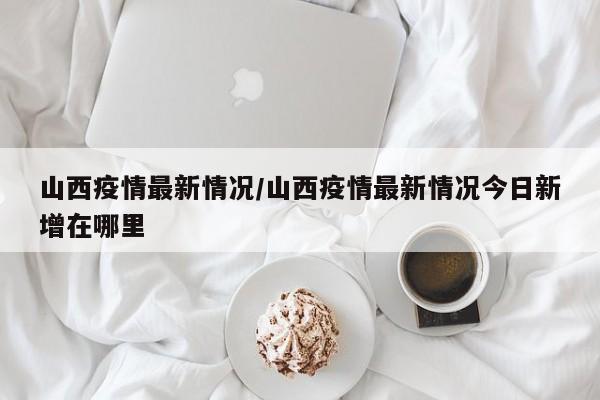 山西疫情最新情况/山西疫情最新情况今日新增在哪里
