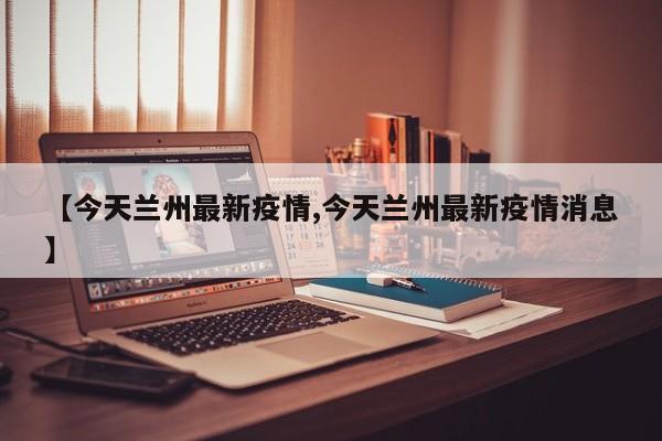【今天兰州最新疫情,今天兰州最新疫情消息】