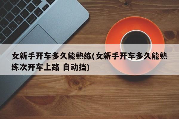 女新手开车多久能熟练(女新手开车多久能熟练次开车上路 自动挡)