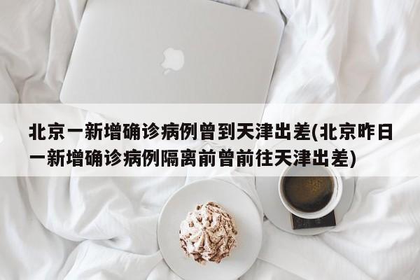 北京一新增确诊病例曾到天津出差(北京昨日一新增确诊病例隔离前曾前往天津出差)