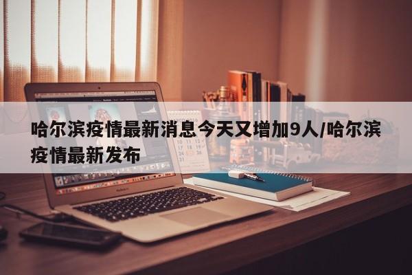 哈尔滨疫情最新消息今天又增加9人/哈尔滨疫情最新发布