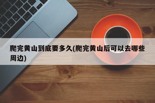 爬完黄山到底要多久(爬完黄山后可以去哪些周边)