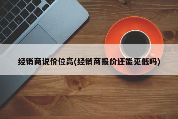 经销商说价位高(经销商报价还能更低吗)