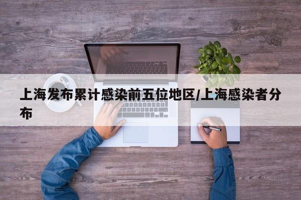上海发布累计感染前五位地区/上海感染者分布