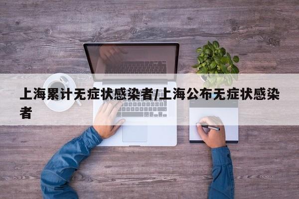 上海累计无症状感染者/上海公布无症状感染者