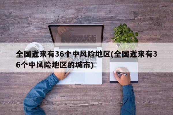 全国近来有36个中风险地区(全国近来有36个中风险地区的城市)