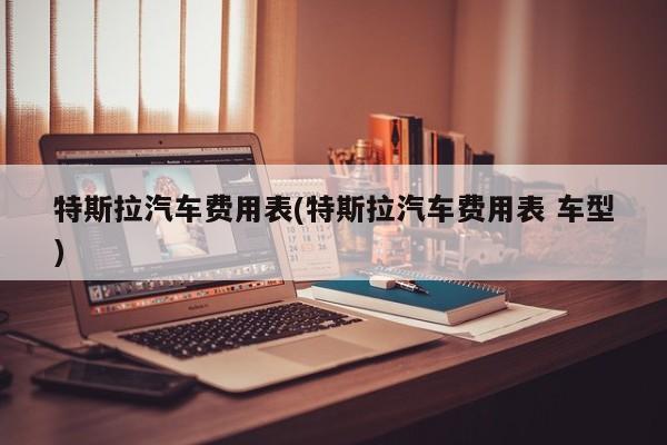 特斯拉汽车费用表(特斯拉汽车费用表 车型)
