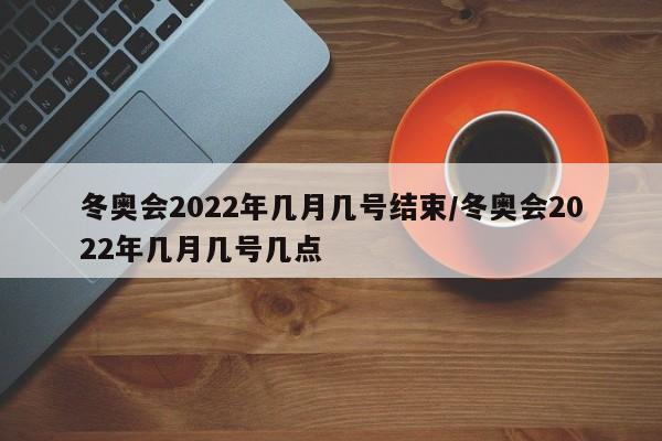 冬奥会2022年几月几号结束/冬奥会2022年几月几号几点